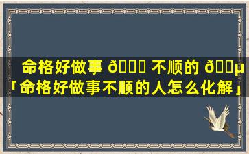 命格好做事 🐟 不顺的 🐵 人「命格好做事不顺的人怎么化解」